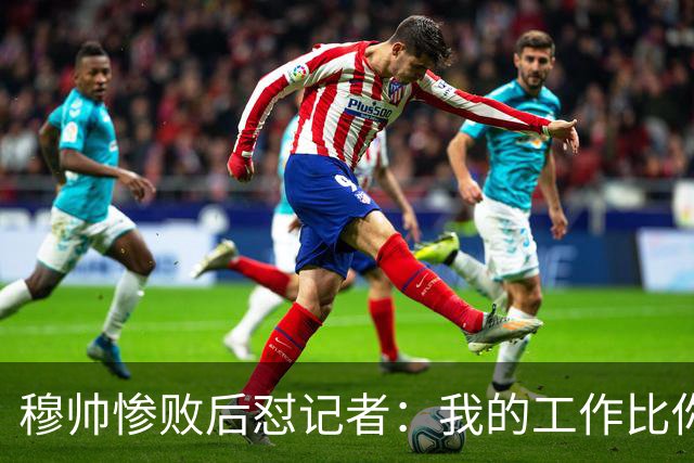 穆帅惨败后怼记者：我的工作比你难得多 所以赚得多